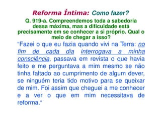 Reforma Íntima: Como fazer?
Q. 919-a. Compreendemos toda a sabedoria
dessa máxima, mas a dificuldade está
precisamente em se conhecer a si próprio. Qual o
meio de chegar a isso?

“Fazei o que eu fazia quando vivi na Terra: no
fim de cada dia interrogava a minha
consciência, passava em revista o que havia
feito e me perguntava a mim mesmo se não
tinha faltado ao cumprimento de algum dever,
se ninguém teria tido motivo para se queixar
de mim. Foi assim que cheguei a me conhecer
e a ver o que em mim necessitava de
reforma.”

 
