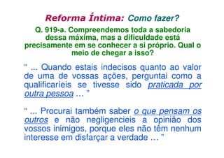Reforma Íntima: Como fazer?
Q. 919-a. Compreendemos toda a sabedoria
dessa máxima, mas a dificuldade está
precisamente em se conhecer a si próprio. Qual o
meio de chegar a isso?

“ ... Quando estais indecisos quanto ao valor
de uma de vossas ações, perguntai como a
qualificaríeis se tivesse sido praticada por
outra pessoa … ”
“ ... Procurai também saber o que pensam os
outros e não negligencieis a opinião dos
vossos inimigos, porque eles não têm nenhum
interesse em disfarçar a verdade … ”

 