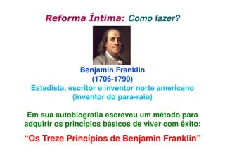 Reforma Íntima: Como fazer?

Benjamin Franklin
(1706-1790)
Estadista, escritor e inventor norte americano
(inventor do para-raio)
Em sua autobiografia escreveu um método para
adquirir os princípios básicos de viver com êxito:

“Os Treze Princípios de Benjamin Franklin”

 