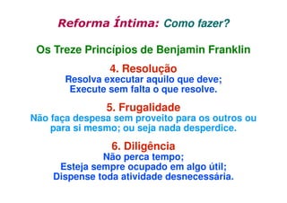 Reforma Íntima: Como fazer?
Os Treze Princípios de Benjamin Franklin
4. Resolução

Resolva executar aquilo que deve;
Execute sem falta o que resolve.

5. Frugalidade

Não faça despesa sem proveito para os outros ou
para si mesmo; ou seja nada desperdice.

6. Diligência

Não perca tempo;
Esteja sempre ocupado em algo útil;
Dispense toda atividade desnecessária.

 