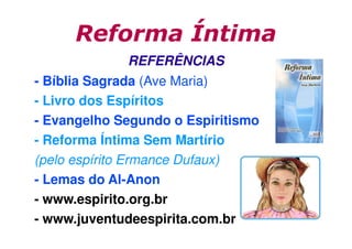 Reforma Íntima
REFERÊNCIAS
- Bíblia Sagrada (Ave Maria)
- Livro dos Espíritos
- Evangelho Segundo o Espiritismo
- Reforma Íntima Sem Martírio
(pelo espírito Ermance Dufaux)
- Lemas do Al-Anon
- www.espirito.org.br
- www.juventudeespirita.com.br

 