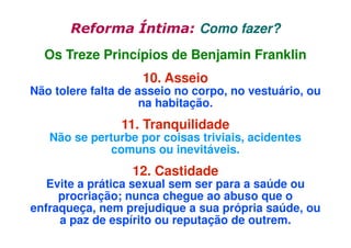 Reforma Íntima: Como fazer?
Os Treze Princípios de Benjamin Franklin
10. Asseio

Não tolere falta de asseio no corpo, no vestuário, ou
na habitação.

11. Tranquilidade

Não se perturbe por coisas triviais, acidentes
comuns ou inevitáveis.

12. Castidade

Evite a prática sexual sem ser para a saúde ou
procriação; nunca chegue ao abuso que o
enfraqueça, nem prejudique a sua própria saúde, ou
a paz de espírito ou reputação de outrem.

 