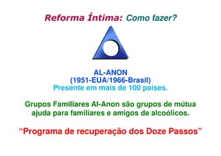 Reforma Íntima: Como fazer?

AL-ANON
(1951-EUA/1966-Brasil)
Presente em mais de 100 países.
Grupos Familiares Al-Anon são grupos de mútua
ajuda para familiares e amigos de alcoólicos.

“Programa de recuperação dos Doze Passos”

 