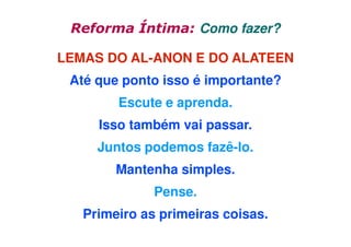 Reforma Íntima: Como fazer?
LEMAS DO AL-ANON E DO ALATEEN
Até que ponto isso é importante?
Escute e aprenda.
Isso também vai passar.
Juntos podemos fazê-lo.
Mantenha simples.
Pense.
Primeiro as primeiras coisas.

 