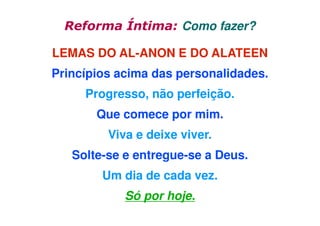 Reforma Íntima: Como fazer?
LEMAS DO AL-ANON E DO ALATEEN
Princípios acima das personalidades.
Progresso, não perfeição.
Que comece por mim.
Viva e deixe viver.
Solte-se e entregue-se a Deus.
Um dia de cada vez.
Só por hoje.

 