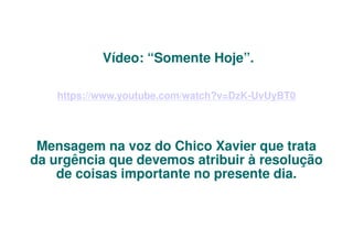 Vídeo: “Somente Hoje”.
https://www.youtube.com/watch?v=DzK-UvUyBT0

Mensagem na voz do Chico Xavier que trata
da urgência que devemos atribuir à resolução
de coisas importante no presente dia.

 