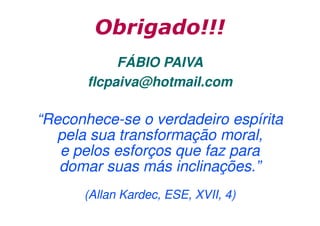 Obrigado!!!
FÁBIO PAIVA
flcpaiva@hotmail.com

“Reconhece-se o verdadeiro espírita
pela sua transformação moral,
e pelos esforços que faz para
domar suas más inclinações.”
(Allan Kardec, ESE, XVII, 4)

 