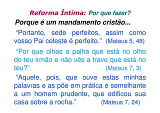 Reforma Íntima: Por que fazer?

Porque é um mandamento cristão...
“Portanto, sede perfeitos, assim como
vosso Pai celeste é perfeito.” (Mateus 5, 48)
“Por que olhas a palha que está no olho
do teu irmão e não vês a trave que está no
teu?”
(Mateus 7, 3)
“Aquele, pois, que ouve estas minhas
palavras e as põe em prática é semelhante
a um homem prudente, que edificou sua
casa sobre a rocha.”
(Mateus 7, 24)

 
