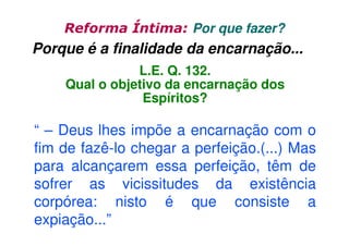 Reforma Íntima: Por que fazer?

Porque é a finalidade da encarnação...
L.E. Q. 132.
Qual o objetivo da encarnação dos
Espíritos?

“ – Deus lhes impõe a encarnação com o
fim de fazê-lo chegar a perfeição.(...) Mas
para alcançarem essa perfeição, têm de
sofrer as vicissitudes da existência
corpórea: nisto é que consiste a
expiação...”

 
