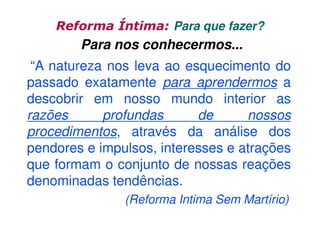 Reforma Íntima: Para que fazer?

Para nos conhecermos...
“A natureza nos leva ao esquecimento do
passado exatamente para aprendermos a
descobrir em nosso mundo interior as
razões
profundas
de
nossos
procedimentos, através da análise dos
pendores e impulsos, interesses e atrações
que formam o conjunto de nossas reações
denominadas tendências.
(Reforma Intima Sem Martírio)

 