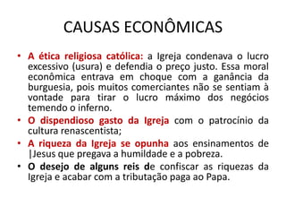 CAUSAS ECONÔMICAS
• A ética religiosa católica: a Igreja condenava o lucro
  excessivo (usura) e defendia o preço justo. Essa moral
  econômica entrava em choque com a ganância da
  burguesia, pois muitos comerciantes não se sentiam à
  vontade para tirar o lucro máximo dos negócios
  temendo o inferno.
• O dispendioso gasto da Igreja com o patrocínio da
  cultura renascentista;
• A riqueza da Igreja se opunha aos ensinamentos de
  |Jesus que pregava a humildade e a pobreza.
• O desejo de alguns reis de confiscar as riquezas da
  Igreja e acabar com a tributação paga ao Papa.
 