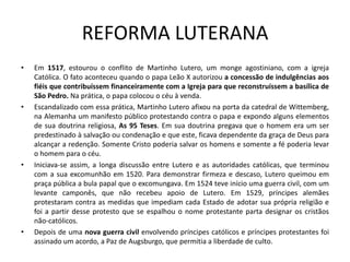 REFORMA LUTERANA
•   Em 1517, estourou o conflito de Martinho Lutero, um monge agostiniano, com a igreja
    Católica. O fato aconteceu quando o papa Leão X autorizou a concessão de indulgências aos
    fiéis que contribuíssem financeiramente com a Igreja para que reconstruíssem a basílica de
    São Pedro. Na prática, o papa colocou o céu à venda.
•   Escandalizado com essa prática, Martinho Lutero afixou na porta da catedral de Wittemberg,
    na Alemanha um manifesto público protestando contra o papa e expondo alguns elementos
    de sua doutrina religiosa, As 95 Teses. Em sua doutrina pregava que o homem era um ser
    predestinado à salvação ou condenação e que este, ficava dependente da graça de Deus para
    alcançar a redenção. Somente Cristo poderia salvar os homens e somente a fé poderia levar
    o homem para o céu.
•   Iniciava-se assim, a longa discussão entre Lutero e as autoridades católicas, que terminou
    com a sua excomunhão em 1520. Para demonstrar firmeza e descaso, Lutero queimou em
    praça pública a bula papal que o excomungava. Em 1524 teve início uma guerra civil, com um
    levante camponês, que não recebeu apoio de Lutero. Em 1529, príncipes alemães
    protestaram contra as medidas que impediam cada Estado de adotar sua própria religião e
    foi a partir desse protesto que se espalhou o nome protestante parta designar os cristãos
    não-católicos.
•   Depois de uma nova guerra civil envolvendo príncipes católicos e príncipes protestantes foi
    assinado um acordo, a Paz de Augsburgo, que permitia a liberdade de culto.
 
