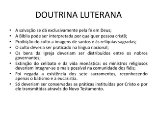 DOUTRINA LUTERANA
• A salvação se dá exclusivamente pela fé em Deus;
• A Bíblia pode ser interpretada por qualquer pessoa cristã;
• Proibição do culto a imagens de santos e às relíquias sagradas;
• O culto deveria ser praticado na língua nacional;
• Os bens da Igreja deveriam ser distribuídos entre os nobres
  governantes;
• Extinção do celibato e da vida monástica: os ministros religiosos
  deveriam integrar-se o mais possível na comunidade dos fiéis;
• Foi negada a existência dos sete sacramentos, reconhecendo
  apenas o batismo e a eucaristia.
• Só deveriam ser conservadas as práticas instituídas por Cristo e por
  ele transmitidas através do Novo Testamento.
 
