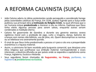 A REFORMA CALVINISTA (SUIÇA)
•   João Calvino aderiu às idéias protestantes sendo perseguido e considerado herege
    pelas autoridades católicas da França. Em 1534, acabou fugindo para a Suíça onde
    publicou sua principal obra a Instituição da Religião Cristã, na qual afirmava que o
    ser humano estava predestinado a merecer o céu ou inferno. Explicava que Deus
    tinha eleito algumas pessoas para serem salvas, enquanto outras seriam
    condenados à maldição eterna.
•   Calvino foi governante de Genebra e durante seu governo exerceu severa
    vigilância moral com a proibição de jogo, culto a imagens, dança, batismo de
    crianças com nomes não-bíblicos, uso de jóias, etc. Quem descumprisse as normas
    ou se rebelasse era severamente punido.
•   O sinal de que Deus tinha predestinado a pessoa a ir para o céu era a prosperidade
    econômica e a riqueza material.
•   Assim, o calvinismo foi bem recebido pela burguesia comercial, que desejava uma
    ética religiosa que justificasse sua ambição material. Correspondendo a esses
    interesses, a doutrina difundiu-se por países onde se expandia o capitalismo como
    França, Inglaterra, Escócia e Holanda.
•   Seus seguidores foram chamados de huguenotes, na França, puritanos, na
    Inglaterra e presbiterianos na Escócia.
 