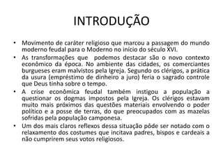 INTRODUÇÃO
• Movimento de caráter religioso que marcou a passagem do mundo
  moderno feudal para o Moderno no início do século XVI.
• As transformações que podemos destacar são o novo contexto
  econômico da época. No ambiente das cidades, os comerciantes
  burgueses eram malvistos pela Igreja. Segundo os clérigos, a prática
  da usura (empréstimo de dinheiro a juro) feria o sagrado controle
  que Deus tinha sobre o tempo.
• A crise econômica feudal também instigou a população a
  questionar os dogmas impostos pela Igreja. Os clérigos estavam
  muito mais próximos das questões materiais envolvendo o poder
  político e a posse de terras, do que preocupados com as mazelas
  sofridas pela população camponesa.
• Um dos mais claros reflexos dessa situação pôde ser notado com o
  relaxamento dos costumes que incitava padres, bispos e cardeais a
  não cumprirem seus votos religiosos.
 