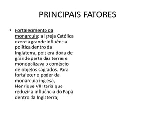 PRINCIPAIS FATORES
• Fortalecimento da
  monarquia: a Igreja Católica
  exercia grande influência
  política dentro da
  Inglaterra, pois era dona de
  grande parte das terras e
  monopolizava o comércio
  de objetos sagrados. Para
  fortalecer o poder da
  monarquia inglesa,
  Henrique VIII teria que
  reduzir a influência do Papa
  dentro da Inglaterra;
 
