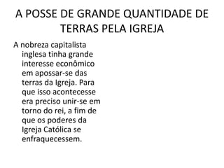 A POSSE DE GRANDE QUANTIDADE DE
        TERRAS PELA IGREJA
A nobreza capitalista
  inglesa tinha grande
  interesse econômico
  em apossar-se das
  terras da Igreja. Para
  que isso acontecesse
  era preciso unir-se em
  torno do rei, a fim de
  que os poderes da
  Igreja Católica se
  enfraquecessem.
 