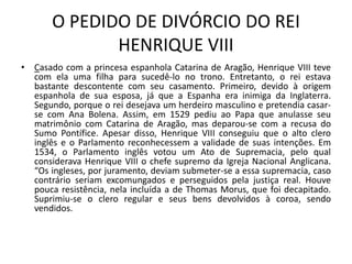 O PEDIDO DE DIVÓRCIO DO REI
              HENRIQUE VIII
• Casado com a princesa espanhola Catarina de Aragão, Henrique VIII teve
  com ela uma filha para sucedê-lo no trono. Entretanto, o rei estava
  bastante descontente com seu casamento. Primeiro, devido à origem
  espanhola de sua esposa, já que a Espanha era inimiga da Inglaterra.
  Segundo, porque o rei desejava um herdeiro masculino e pretendia casar-
  se com Ana Bolena. Assim, em 1529 pediu ao Papa que anulasse seu
  matrimônio com Catarina de Aragão, mas deparou-se com a recusa do
  Sumo Pontífice. Apesar disso, Henrique VIII conseguiu que o alto clero
  inglês e o Parlamento reconhecessem a validade de suas intenções. Em
  1534, o Parlamento inglês votou um Ato de Supremacia, pelo qual
  considerava Henrique VIII o chefe supremo da Igreja Nacional Anglicana.
  “Os ingleses, por juramento, deviam submeter-se a essa supremacia, caso
  contrário seriam excomungados e perseguidos pela justiça real. Houve
  pouca resistência, nela incluída a de Thomas Morus, que foi decapitado.
  Suprimiu-se o clero regular e seus bens devolvidos à coroa, sendo
  vendidos.
 