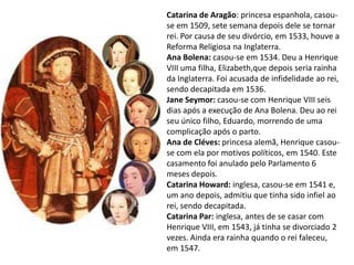 Catarina de Aragão: princesa espanhola, casou-
se em 1509, sete semana depois dele se tornar
rei. Por causa de seu divórcio, em 1533, houve a
Reforma Religiosa na Inglaterra.
Ana Bolena: casou-se em 1534. Deu a Henrique
VIII uma filha, Elizabeth,que depois seria rainha
da Inglaterra. Foi acusada de infidelidade ao rei,
sendo decapitada em 1536.
Jane Seymor: casou-se com Henrique VIII seis
dias após a execução de Ana Bolena. Deu ao rei
seu único filho, Eduardo, morrendo de uma
complicação após o parto.
Ana de Cléves: princesa alemã, Henrique casou-
se com ela por motivos políticos, em 1540. Este
casamento foi anulado pelo Parlamento 6
meses depois.
Catarina Howard: inglesa, casou-se em 1541 e,
um ano depois, admitiu que tinha sido infiel ao
rei, sendo decapitada.
Catarina Par: inglesa, antes de se casar com
Henrique VIII, em 1543, já tinha se divorciado 2
vezes. Ainda era rainha quando o rei faleceu,
em 1547.
 