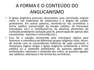 A FORMA E O CONTEÚDO DO
             ANGLICANISMO
• A Igreja Anglicana procurou desenvolver uma conciliação original
  entre o rito tradicional do catolicismo e o dogma de caráter
  protestante. Em outras palavras, mantinha-se nas cerimônias a
  forma católica (conservação da liturgia católica, da hierarquia
  eclesiástica etc.) e introduziam-se na doutrina elementos do
  conteúdo protestante (salvação pela fé, preservação de apenas dois
  sacramentos - batismo e comunhão etc.).
• Essa foi à solução encontrada pela monarquia inglesa para
  favorecer a convivência de diferentes grupos religiosos rivais. Assim,
  de acordo com as circunstâncias históricas de cada momento, a
  monarquia inglesa dirigia a Igreja Anglicana enfatizando a forma
  católica ou o conteúdo protestante. Se quisesse agradar aos
  protestantes, valorizava o conteúdo dos cultos; se quisesse agradar
  aos católicos, valorizava o rito formal das cerimônias.
 