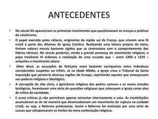 ANTECEDENTES
•   No século XII apareceram os primeiros movimentos que questionavam as crenças e práticas
    do catolicismo.
•   O papel exercido pelos cátaros, originários da região sul da França, que criaram uma fé
    cristã à parte dos ditames da Igreja Católica. Realizando uma leitura própria do texto,
    tinham valores morais bastante rígidos que se contrastava com o comportamento dos
    líderes clericais. No século posterior, vendo a grande presença do movimento religioso, o
    papa Inocêncio III ordenou a realização de uma cruzada que – entre 1209 e 1229 –
    aniquilou o movimento cátaro.
•    Além disso, as acusações de feitiçaria eram bastante corriqueiras entre indivíduos
    considerados suspeitos ou infiéis. Já na Idade Média, a Igreja criou o Tribunal da Santa
    Inquisição que percorria diversas regiões da Europa, reprimindo aqueles que ameaçassem
    seu poderio religioso e ideológico.
•   A corrupção do alto clero, a ignorância religiosa dos padres comuns e os novos estudos
    teológicos, levantavam uma série de questões religiosas que colocavam a igreja como alvo
    de crítica da sociedade.
•   E essas críticas já não permitiam apenas consertar internamente a casa. As insatisfações
    acumularam-se de tal maneira que desencadearam um movimento de ruptura na unidade
    cristã, ou seja, a Reforma protestante. Assim a Reforma foi motivada por uma série de
    causas que ultrapassaram os limites da mera contestação religiosa.
 