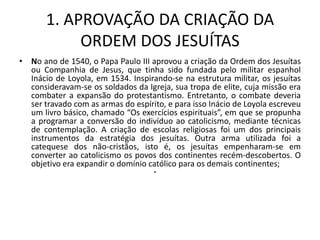 1. APROVAÇÃO DA CRIAÇÃO DA
            ORDEM DOS JESUÍTAS
• No ano de 1540, o Papa Paulo III aprovou a criação da Ordem dos Jesuítas
  ou Companhia de Jesus, que tinha sido fundada pelo militar espanhol
  Inácio de Loyola, em 1534. Inspirando-se na estrutura militar, os jesuítas
  consideravam-se os soldados da Igreja, sua tropa de elite, cuja missão era
  combater a expansão do protestantismo. Entretanto, o combate deveria
  ser travado com as armas do espírito, e para isso Inácio de Loyola escreveu
  um livro básico, chamado “Os exercícios espirituais”, em que se propunha
  a programar a conversão do indivíduo ao catolicismo, mediante técnicas
  de contemplação. A criação de escolas religiosas foi um dos principais
  instrumentos da estratégia dos jesuítas. Outra arma utilizada foi a
  catequese dos não-cristãos, isto é, os jesuítas empenharam-se em
  converter ao catolicismo os povos dos continentes recém-descobertos. O
  objetivo era expandir o domínio católico para os demais continentes;
                                    •
 