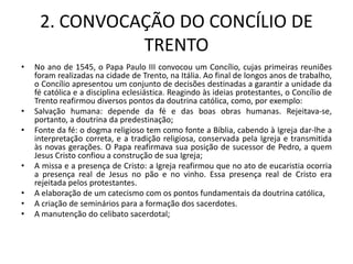 2. CONVOCAÇÃO DO CONCÍLIO DE
               TRENTO
•   No ano de 1545, o Papa Paulo III convocou um Concílio, cujas primeiras reuniões
    foram realizadas na cidade de Trento, na Itália. Ao final de longos anos de trabalho,
    o Concílio apresentou um conjunto de decisões destinadas a garantir a unidade da
    fé católica e a disciplina eclesiástica. Reagindo às ideias protestantes, o Concílio de
    Trento reafirmou diversos pontos da doutrina católica, como, por exemplo:
•   Salvação humana: depende da fé e das boas obras humanas. Rejeitava-se,
    portanto, a doutrina da predestinação;
•   Fonte da fé: o dogma religioso tem como fonte a Bíblia, cabendo à Igreja dar-lhe a
    interpretação correta, e a tradição religiosa, conservada pela Igreja e transmitida
    às novas gerações. O Papa reafirmava sua posição de sucessor de Pedro, a quem
    Jesus Cristo confiou a construção de sua Igreja;
•   A missa e a presença de Cristo: a Igreja reafirmou que no ato de eucaristia ocorria
    a presença real de Jesus no pão e no vinho. Essa presença real de Cristo era
    rejeitada pelos protestantes.
•   A elaboração de um catecismo com os pontos fundamentais da doutrina católica,
•   A criação de seminários para a formação dos sacerdotes.
•   A manutenção do celibato sacerdotal;
 