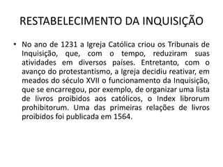 RESTABELECIMENTO DA INQUISIÇÃO
• No ano de 1231 a Igreja Católica criou os Tribunais de
  Inquisição, que, com o tempo, reduziram suas
  atividades em diversos países. Entretanto, com o
  avanço do protestantismo, a Igreja decidiu reativar, em
  meados do século XVII o funcionamento da Inquisição,
  que se encarregou, por exemplo, de organizar uma lista
  de livros proibidos aos católicos, o Index librorum
  prohibitorum. Uma das primeiras relações de livros
  proibidos foi publicada em 1564.
 