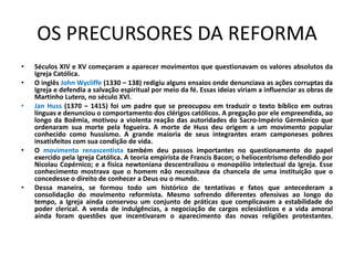 OS PRECURSORES DA REFORMA
•   Séculos XIV e XV começaram a aparecer movimentos que questionavam os valores absolutos da
    Igreja Católica.
•   O inglês John Wycliffe (1330 – 138) redigiu alguns ensaios onde denunciava as ações corruptas da
    Igreja e defendia a salvação espiritual por meio da fé. Essas ideias viriam a influenciar as obras de
    Martinho Lutero, no século XVI.
•   Jan Huss (1370 – 1415) foi um padre que se preocupou em traduzir o texto bíblico em outras
    línguas e denunciou o comportamento dos clérigos católicos. A pregação por ele empreendida, ao
    longo da Boêmia, motivou a violenta reação das autoridades do Sacro-Império Germânico que
    ordenaram sua morte pela fogueira. A morte de Huss deu origem a um movimento popular
    conhecido como hussismo. A grande maioria de seus integrantes eram camponeses pobres
    insatisfeitos com sua condição de vida.
•   O movimento renascentista também deu passos importantes no questionamento do papel
    exercido pela Igreja Católica. A teoria empirista de Francis Bacon; o heliocentrismo defendido por
    Nicolau Copérnico; e a física newtoniana descentralizou o monopólio intelectual da Igreja. Esse
    conhecimento mostrava que o homem não necessitava da chancela de uma instituição que o
    concedesse o direito de conhecer a Deus ou o mundo.
•   Dessa maneira, se formou todo um histórico de tentativas e fatos que antecederam a
    consolidação do movimento reformista. Mesmo sofrendo diferentes ofensivas ao longo do
    tempo, a Igreja ainda conservou um conjunto de práticas que complicavam a estabilidade do
    poder clerical. A venda de indulgências, a negociação de cargos eclesiásticos e a vida amoral
    ainda foram questões que incentivaram o aparecimento das novas religiões protestantes.
 
