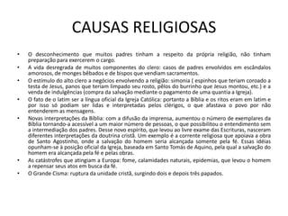 CAUSAS RELIGIOSAS
•   O desconhecimento que muitos padres tinham a respeito da própria religião, não tinham
    preparação para exercerem o cargo.
•   A vida desregrada de muitos componentes do clero: casos de padres envolvidos em escândalos
    amorosos, de monges bêbados e de bispos que vendiam sacramentos.
•   O estímulo do alto clero a negócios envolvendo a religião: simonia ( espinhos que teriam coroado a
    testa de Jesus, panos que teriam limpado seu rosto, pêlos do burrinho que Jesus montou, etc.) e a
    venda de indulgências (compra da salvação mediante o pagamento de uma quantia a Igreja).
•   O fato de o latim ser a língua oficial da Igreja Católica: portanto a Bíblia e os ritos eram em latim e
    por isso só podiam ser lidas e interpretadas pelos clérigos, o que afastava o povo por não
    entenderem as mensagens.
•   Novas interpretações da Bíblia: com a difusão da imprensa, aumentou o número de exemplares da
    Bíblia tornando-a acessível a um maior número de pessoas, o que possibilitou o entendimento sem
    a intermediação dos padres. Desse novo espírito, que levou ao livre exame das Escrituras, nasceram
    diferentes interpretações da doutrina cristã. Um exemplo é a corrente religiosa que apoiava a obra
    de Santo Agostinho, onde a salvação do homem seria alcançada somente pela fé. Essas idéias
    opunham-se à posição oficial da Igreja, baseada em Santo Tomás de Aquino, pela qual a salvação do
    homem era alcançada pela fé e pelas obras.
•   As catástrofes que atingiam a Europa: fome, calamidades naturais, epidemias, que levou o homem
    a repensar seus atos em busca da fé.
•   O Grande Cisma: ruptura da unidade cristã, surgindo dois e depois três papados.
 