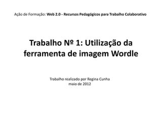 Ação de Formação: Web 2.0 - Recursos Pedagógicos para Trabalho Colaborativo




       Trabalho Nº 1: Utilização da
     ferramenta de imagem Wordle

                    Trabalho realizado por Regina Cunha
                               maio de 2012
 
