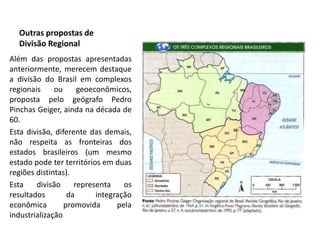 Outras propostas de
  Divisão Regional
Além das propostas apresentadas
anteriormente, merecem destaque
a divisão do Brasil em complexos
regionais     ou     geoeconômicos,
proposta pelo geógrafo Pedro
Pinchas Geiger, ainda na década de
60.
Esta divisão, diferente das demais,
não respeita as fronteiras dos
estados brasileiros (um mesmo
estado pode ter territórios em duas
regiões distintas).
Esta    divisão     representa    os
resultados        da      integração
econômica        promovida      pela
industrialização
 