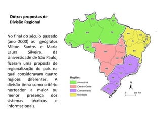 Outras propostas de
 Divisão Regional


No final do século passado
(ano 2000) os geógrafos
Milton Santos e Maria
Laura       Silveira,    da
Universidade de São Paulo,
fizeram uma proposta de
regionalização do país na
qual consideravam quatro
regiões     diferentes.   A
divisão tinha como critério
norteador a maior ou
menor      presença     dos
sistemas      técnicos    e
informacionais.
 