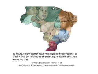 No futuro, devem ocorrer novas mudanças na divisão regional do
Brasil. Afinal, por influência do homem, o país está em constante
transformação!
                       Revista Ciência Hoje das Crianças nº 12
      IBGE, Diretoria de Geociências e Departamento de Estruturas Territoriais
 