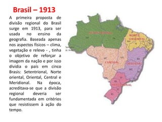 Brasil – 1913
A primeira proposta de
divisão regional do Brasil
surge em 1913, para ser
usada no ensino da
geografia. Baseada apenas
nos aspectos físicos – clima,
vegetação e relevo - , tinha
o objetivo de reforçar a
imagem da nação e por isso
dividia o país em cinco
Brasis: Setentrional, Norte
oriental, Oriental, Central e
Meridional.    Na     época,
acreditava-se que a divisão
regional     deveria      ser
fundamentada em critérios
que resistissem à ação do
tempo.
 