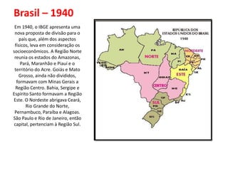 Brasil – 1940
 Em 1940, o IBGE apresenta uma
 nova proposta de divisão para o
    país que, além dos aspectos
 físicos, leva em consideração os
socioeconômicos. A Região Norte
 reunia os estados do Amazonas,
    Pará, Maranhão e Piauí e o
 território do Acre. Goiás e Mato
   Grosso, ainda não divididos,
  formavam com Minas Gerais a
 Região Centro. Bahia, Sergipe e
Espírito Santo formavam a Região
Este. O Nordeste abrigava Ceará,
       Rio Grande do Norte,
 Pernambuco, Paraíba e Alagoas.
São Paulo e Rio de Janeiro, então
capital, pertenciam à Região Sul.
 
