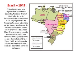 Brasil – 1945
      O Brasil passa a ter sete
     regiões: Norte, Nordeste
  Ocidental, Nordeste Oriental,
        Centro-Oeste, Leste
Setentrional, Leste- Meridional
    e Sul. Na porção norte do
Amazonas foi criado o território
de Rio Branco, atual estado de
 Roraima; no norte do Pará foi
  criado o território do Amapá.
Mato Grosso perde um porção
   a noroeste (batizada como
 território de Guaporé) e outra
 ao sul ( chamada território de
  Ponta Porã). No sul, Paraná e
 Santa Catarina são cortados a
oeste e é instalado o território
            de Iguaçu.
 