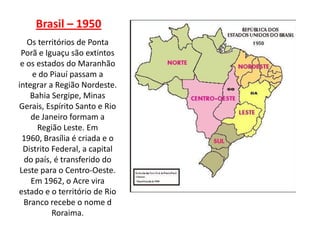Brasil – 1950
   Os territórios de Ponta
 Porã e Iguaçu são extintos
 e os estados do Maranhão
     e do Piauí passam a
integrar a Região Nordeste.
    Bahia Sergipe, Minas
Gerais, Espírito Santo e Rio
    de Janeiro formam a
      Região Leste. Em
  1960, Brasília é criada e o
  Distrito Federal, a capital
  do país, é transferido do
 Leste para o Centro-Oeste.
    Em 1962, o Acre vira
estado e o território de Rio
  Branco recebe o nome d
           Roraima.
 