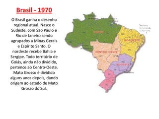 Brasil - 1970
 O Brasil ganha o desenho
  regional atual. Nasce o
Sudeste, com São Paulo e
   Rio de Janeiro sendo
agrupados a Minas Gerais
    e Espírito Santo. O
 nordeste recebe Bahia e
Sergipe. Todo território de
Goiás, ainda não dividido,
pertence ao Centro-Oeste.
  Mato Grosso é dividido
alguns anos depois, dando
origem ao estado de Mato
      Grosso do Sul.
 
