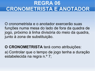 REGRA 06  CRONOMETRISTA E ANOTADOR O cronometrista e o anotador exercerão suas funções numa mesa do lado de fora da quadra de jogo, próximo à linha divisória do meio da quadra, junto à zona de substituição. O CRONOMETRISTA  terá como atribuições:  a) Controlar que o tempo de jogo tenha a duração estabelecida na regra n.º 7; 