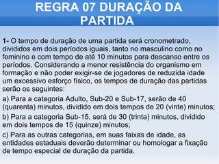 REGRA 07 DURAÇÃO DA PARTIDA  1-  O tempo de duração de uma partida será cronometrado, divididos em dois períodos iguais, tanto no masculino como no feminino e com tempo de até 10 minutos para descanso entre os períodos. Considerando a menor resistência do organismo em formação e não poder exigir-se de jogadores de reduzida idade um excessivo esforço físico, os tempos de duração das partidas serão os seguintes: a) Para a categoria Adulto, Sub-20 e Sub-17, serão de 40 (quarenta) minutos, dividido em dois tempos de 20 (vinte) minutos;  b) Para a categoria Sub-15, será de 30 (trinta) minutos, dividido em dois tempos de 15 (quinze) minutos;  c) Para as outras categorias, em suas faixas de idade, as entidades estaduais deverão determinar ou homologar a fixação de tempo especial de duração da partida. 