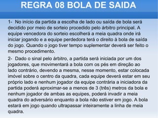 REGRA 08 BOLA DE SAIDA 1- No início da partida a escolha de lado ou saída de bola será decidido por meio de sorteio procedido pelo árbitro principal. A equipe vencedora do sorteio escolherá a meia quadra onde irá iniciar jogando e a equipe perdedora terá o direito à bola de saída do jogo. Quando o jogo tiver tempo suplementar deverá ser feito o mesmo procedimento. 2- Dado o sinal pelo árbitro, a partida será iniciada por um dos jogadores, que movimentará a bola com os pés em direção ao lado contrário, devendo a mesma, nesse momento, estar colocada imóvel sobre o centro da quadra, cada equipe deverá estar em seu próprio lado e nenhum jogador da equipe contrária a iniciadora da partida poderá aproximar-se a menos de 3 (três) metros da bola e nenhum jogador de ambas as equipes, poderá invadir a meia quadra do adversário enquanto a bola não estiver em jogo. A bola estará em jogo quando ultrapassar inteiramente a linha de meia quadra. 