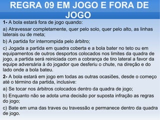 REGRA 09 EM JOGO E FORA DE JOGO  1- A bola estará fora de jogo quando: a) Atravessar completamente, quer pelo solo, quer pelo alto, as linhas laterais ou de meta; b) A partida for interrompida pelo árbitro; c) Jogada a partida em quadra coberta e a bola bater no teto ou em equipamentos de outros desportos colocados nos limites da quadra de jogo, a partida será reiniciada com a cobrança de tiro lateral a favor da equipe adversária à do jogador que desferiu o chute, na direção e do lado onde a bola bateu. 2- A bola estará em jogo em todas as outras ocasiões, desde o começo até o término da partida, inclusive: a) Se tocar nos árbitros colocados dentro da quadra de jogo; b) Enquanto não se adota uma decisão por suposta infração as regras do jogo; c) Bate em uma das traves ou travessão e permanece dentro da quadra de jogo. 