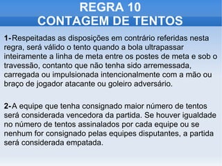 REGRA 10 CONTAGEM DE TENTOS 1- Respeitadas as disposições em contrário referidas nesta regra, será válido o tento quando a bola ultrapassar inteiramente a linha de meta entre os postes de meta e sob o travessão, contanto que não tenha sido arremessada, carregada ou impulsionada intencionalmente com a mão ou braço de jogador atacante ou goleiro adversário. 2- A equipe que tenha consignado maior número de tentos será considerada vencedora da partida. Se houver igualdade no número de tentos assinalados por cada equipe ou se nenhum for consignado pelas equipes disputantes, a partida será considerada empatada. 