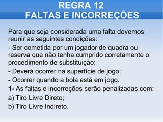 REGRA 12  FALTAS E INCORREÇÕES Para que seja considerada uma falta devemos reunir as seguintes condições: - Ser cometida por um jogador de quadra ou reserva que não tenha cumprido corretamente o procedimento de substituição; - Deverá ocorrer na superfície de jogo; - Ocorrer quando a bola está em jogo. 1-  As faltas e incorreções serão penalizadas com: a) Tiro Livre Direto; b) Tiro Livre Indireto. 
