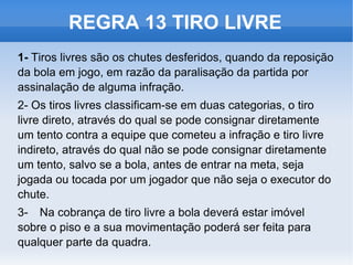 REGRA 13 TIRO LIVRE 1-  Tiros livres são os chutes desferidos, quando da reposição da bola em jogo, em razão da paralisação da partida por assinalação de alguma infração. 2-  Os tiros livres classificam-se em duas categorias, o tiro livre direto, através do qual se pode consignar diretamente um tento contra a equipe que cometeu a infração e tiro livre indireto, através do qual não se pode consignar diretamente um tento, salvo se a bola, antes de entrar na meta, seja jogada ou tocada por um jogador que não seja o executor do chute. 3- Na cobrança de tiro livre a bola deverá estar imóvel sobre o piso e a sua movimentação poderá ser feita para qualquer parte da quadra.  