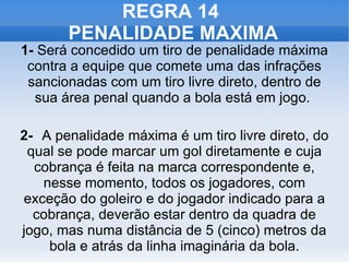 REGRA 14  PENALIDADE MAXIMA 1-  Será concedido um tiro de penalidade máxima contra a equipe que comete uma das infrações sancionadas com um tiro livre direto, dentro de sua área penal quando a bola está em jogo.  2- A penalidade máxima é um tiro livre direto, do qual se pode marcar um gol diretamente e cuja cobrança é feita na marca correspondente e, nesse momento, todos os jogadores, com exceção do goleiro e do jogador indicado para a cobrança, deverão estar dentro da quadra de jogo, mas numa distância de 5 (cinco) metros da bola e atrás da linha imaginária da bola. 
