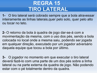 REGRA 15  TIRO LATERAL 1- O tiro lateral será cobrado sempre que a bola atravessar inteiramente as linhas laterais,quer pelo solo, quer pelo alto ou tocar no teto. 2-  O retorno da bola à quadra de jogo dar-se-á com a movimentação da mesma, com o uso dos pés, sendo a bola colocada no local onde a mesma saiu, podendo ser jogada em qualquer direção, executado por um jogador adversário daquela equipe que tocou a bola por último. 3- O jogador no momento em que executar o tiro lateral deverá fazê-lo com uma parte de um dos pés sobre a linha lateral ou na parte externa da quadra de jogo. Não podendo estar com o pé totalmente dentro da quadra. 