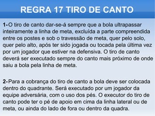 REGRA 17 TIRO DE CANTO 1- O tiro de canto dar-se-á sempre que a bola ultrapassar inteiramente a linha de meta, excluída a parte compreendida entre os postes e sob o travessão de meta, quer pelo solo, quer pelo alto, após ter sido jogada ou tocada pela última vez por um jogador que estiver na defensiva. O tiro de canto deverá ser executado sempre do canto mais próximo de onde saiu a bola pela linha de meta. 2- Para a cobrança do tiro de canto a bola deve ser colocada dentro do quadrante. Será executado por um jogador da equipe adversária, com o uso dos pés. O executor do tiro de canto pode ter o pé de apoio em cima da linha lateral ou de meta, ou ainda do lado de fora ou dentro da quadra. 