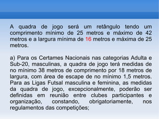 A quadra de jogo será um retângulo tendo um comprimento mínimo de 25 metros e máximo de 42 metros e a largura mínima de  16  metros e máxima de 25 metros. a) Para os Certames Nacionais nas categorias Adulta e Sub-20, masculinas, a quadra de jogo terá medidas de no mínimo 38 metros de comprimento por 18 metros de largura, com área de escape de no mínimo 1,5 metros. Para as Ligas Futsal masculina e feminina, as medidas da quadra de jogo, excepcionalmente, poderão ser definidas em reunião entre clubes participantes e organização, constando, obrigatoriamente, nos regulamentos das competições; 